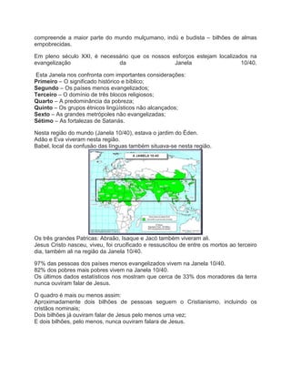 compreende a maior parte do mundo mulçumano, indú e budista – bilhões de almas
empobrecidas.
Em pleno século XXI, é necessário que os nossos esforços estejam localizados na
evangelização
da
Janela
10/40.
Esta Janela nos confronta com importantes considerações:
Primeiro – O significado histórico e bíblico;
Segundo – Os países menos evangelizados;
Terceiro – O domínio de três blocos religiosos;
Quarto – A predominância da pobreza;
Quinto – Os grupos étnicos lingüísticos não alcançados;
Sexto – As grandes metrópoles não evangelizadas;
Sétimo – As fortalezas de Satanás.
Nesta região do mundo (Janela 10/40), estava o jardim do Éden.
Adão e Eva viveram nesta região.
Babel, local da confusão das línguas também situava-se nesta região.

Os três grandes Patricas: Abraão, Isaque e Jacó também viveram ali.
Jesus Cristo nasceu, viveu, foi crucificado e ressuscitou de entre os mortos ao terceiro
dia, também ali na região da Janela 10/40.
97% das pessoas dos países menos evangelizados vivem na Janela 10/40.
82% dos pobres mais pobres vivem na Janela 10/40.
Os últimos dados estatísticos nos mostram que cerca de 33% dos moradores da terra
nunca ouviram falar de Jesus.
O quadro é mais ou menos assim:
Aproximadamente dois bilhões de pessoas seguem o Cristianismo, incluindo os
cristãos nominais;
Dois bilhões já ouviram falar de Jesus pelo menos uma vez;
E dois bilhões, pelo menos, nunca ouviram falara de Jesus.

 
