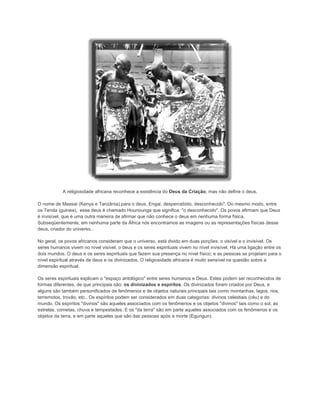 A religiosidade africana reconhece a existência do Deus da Criação, mas não define o deus.
O nome de Maasai (Kenya e Tanzânia) para o deus, Engai, despercebido, desconhecido". Do mesmo modo, entre
os Tenda (guinea), esse deus é chamado Hounounga que significa: "o desconhecido". Os povos afirmam que Deus
é invisível, que é uma outra maneira de afirmar que não conhece o deus em nenhuma forma física.
Subseqüentemente, em nenhuma parte da África nós encontramos as imagens ou as representações físicas desse
deus, criador do universo..
No geral, os povos africanos consideram que o universo, está divido em duas porções: o visível e o invisível. Os
seres humanos vivem no nível visível, o deus e os seres espirituais vivem no nível invisível. Há uma ligação entre os
dois mundos. O deus e os seres espirituais que fazem sua presença no nível físico; e as pessoas se projetam para o
nível espiritual através de deus e os divinizados. O religiosidade africana é muito sensível na questão sobre a
dimensão espiritual.
Os seres espirituais explicam o "espaço antológico" entre seres humanos e Deus. Estes podem ser reconhecidos de
formas diferentes, de que principais são: os divinizados e espíritos. Os divinizados foram criados por Deus, e
alguns são também personificados de fenômenos e de objetos naturais principais tais como montanhas, lagos, rios,
terremotos, trovão, etc.. Os espíritos podem ser considerados em duas categorias: divinos celestiais (céu) e do
mundo. Os espíritos "divinos" são aqueles associados com os fenômenos e os objetos "divinos" tais como o sol, as
estrelas, cometas, chuva e tempestades. E os "da terra" são em parte aqueles associados com os fenômenos e os
objetos da terra, e em parte aqueles que são das pessoas após a morte (Egungun).

 