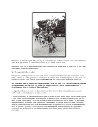 Um aspecto da realidade espiritual é a presença do poder místico que permeia o universo. E Deus é o criador deste
poder. A um grau limitado, as pessoas têm acesso a ele, ou, influem em suas vidas.
Um aspecto muito forte da religiosidade africana é seu monoteísmo. De leste a oeste, do norte ao sul da África, são
unânimes em proclamar que há somente:
“Um Deus, que é criador de tudo”.
Naturalmente nós não podemos dizer como ele é. Mas os povos africanos não reconhecem nenhum outro ser da
mesma natureza ou o outro igual como se haveria, mais de um deus, seria deus de qualquer outra coisa, outro ser, é
menos do que o deus e não pode ser chamado Deus Africano, pois a religiosidade não entende a idéia que:
Não poderia ser mais de um deus que fez os homens e a terra, que criou o céu e as montanhas, as águas e a
luz, as estrelas e a lua, que ainda cria bebês.. Em todo o argumento, o ato da criação, por exemplo, é
atribuído ao um deus no singular, o “Deus da Criação”
A religiosidade africana tem muito para dizer sobre Deus. O monoteísmo africano focaliza Deus como sendo o
criador e toda a sustentação eterna de todas as coisas.
A opinião na existência de outros seres espirituais além de Deus é difundida. Foram criados por Deus e são sujeitos
a Deus. Podem ser considerados em duas categorias: aqueles associaram com a natureza e as aquelas que são
restos de seres humanos após a morte. Os espíritos da natureza são personificações de objetos e de fenômenos
celestes ou da terra: as estrelas, o sol, trovão, chuva e tempestades, montanhas, terremotos, lagos, cachoeiras, e
cavernas. Nós indicamos que a morte não aniquila as pessoas. Simplesmente, após a morte, as pessoas vêem em
forma de espíritos e continuam a viver no mundo em uma vida paralela onde se relacionam, em especial aos
membros de sua família que onde são citados ainda pelo nome. Alguns desses espíritos são envolvidos na
divinização.

 