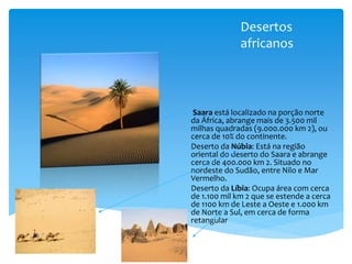 Desertos
africanos
Saara está localizado na porção norte
da África, abrange mais de 3.500 mil
milhas quadradas (9.000.000 km 2), ou
cerca de 10% do continente.
Deserto da Núbia: Está na região
oriental do deserto do Saara e abrange
cerca de 400.000 km 2. Situado no
nordeste do Sudão, entre Nilo e Mar
Vermelho.
Deserto da Líbia: Ocupa área com cerca
de 1.100 mil km 2 que se estende a cerca
de 1100 km de Leste a Oeste e 1.000 km
de Norte a Sul, em cerca de forma
retangular
 