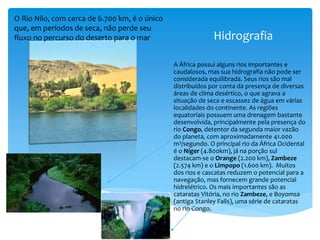 Hidrografia
A África possui alguns rios importantes e
caudalosos, mas sua hidrografia não pode ser
considerada equilibrada. Seus rios são mal
distribuídos por conta da presença de diversas
áreas de clima desértico, o que agrava a
situação de seca e escassez de água em várias
localidades do continente. As regiões
equatoriais possuem uma drenagem bastante
desenvolvida, principalmente pela presença do
rio Congo, detentor da segunda maior vazão
do planeta, com aproximadamente 41.000
m3/segundo. O principal rio da África Ocidental
é o Níger (4.800km), já na porção sul
destacam-se o Orange (2.200 km), Zambeze
(2.574 km) e o Limpopo (1.600 km). Muitos
dos rios e cascatas reduzem o potencial para a
navegação, mas fornecem grande potencial
hidrelétrico. Os mais importantes são as
cataratas Vitória, no rio Zambeze, e Boyomsa
(antiga Stanley Falls), uma série de cataratas
no rio Congo.
O Rio Nilo, com cerca de 6.700 km, é o único
que, em períodos de seca, não perde seu
fluxo no percurso do deserto para o mar
 