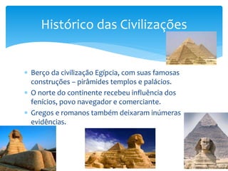 Berço da civilização Egípcia, com suas famosas
construções – pirâmides templos e palácios.
 O norte do continente recebeu influência dos
fenícios, povo navegador e comerciante.
 Gregos e romanos também deixaram inúmeras
evidências.
Histórico das Civilizações
 