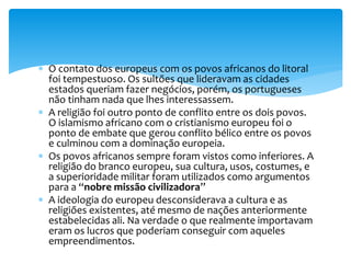  O contato dos europeus com os povos africanos do litoral
foi tempestuoso. Os sultões que lideravam as cidades
estados queriam fazer negócios, porém, os portugueses
não tinham nada que lhes interessassem.
 A religião foi outro ponto de conflito entre os dois povos.
O islamismo africano com o cristianismo europeu foi o
ponto de embate que gerou conflito bélico entre os povos
e culminou com a dominação europeia.
 Os povos africanos sempre foram vistos como inferiores. A
religião do branco europeu, sua cultura, usos, costumes, e
a superioridade militar foram utilizados como argumentos
para a “nobre missão civilizadora”
 A ideologia do europeu desconsiderava a cultura e as
religiões existentes, até mesmo de nações anteriormente
estabelecidas ali. Na verdade o que realmente importavam
eram os lucros que poderiam conseguir com aqueles
empreendimentos.
 