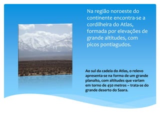 Na região noroeste do
continente encontra-se a
cordilheira do Atlas,
formada por elevações de
grande altitudes, com
picos pontiagudos.
Ao sul da cadeia do Atlas, o relevo
apresenta-se na forma de um grande
planalto, com altitudes que variam
em torno de 450 metros – trata-se do
grande deserto do Saara.
 