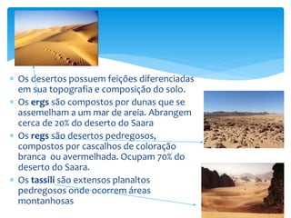  Os desertos possuem feições diferenciadas
em sua topografia e composição do solo.
 Os ergs são compostos por dunas que se
assemelham a um mar de areia. Abrangem
cerca de 20% do deserto do Saara
 Os regs são desertos pedregosos,
compostos por cascalhos de coloração
branca ou avermelhada. Ocupam 70% do
deserto do Saara.
 Os tassili são extensos planaltos
pedregosos onde ocorrem áreas
montanhosas
 