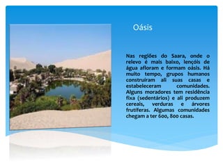 Oásis
Nas regiões do Saara, onde o
relevo é mais baixo, lençóis de
água afloram e formam oásis. Há
muito tempo, grupos humanos
construíram ali suas casas e
estabeleceram comunidades.
Alguns moradores tem residência
fixa (sedentários) e ali produzem
cereais, verduras e árvores
frutíferas. Algumas comunidades
chegam a ter 600, 800 casas.
 