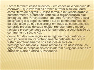  Foram também essas relações – em especial, o comercio de
escravos – que levaram os árabes a tratar o sul do Saara
como “terra de negros” . Dessa forma, a influência árabe e,
posteriormente, a européia ratificou a regionalização que
distinguia uma “África Branca” de uma “África Negra”. Essa
designação das porções norte e sul do continente pela cor
da pele, além de não esclarecer em nada as características
culturais próprias de cada região, representam o modelo
racista e preconceituoso que fundamentou a colonização do
continente no século XIX.
 Com o fim da colonização, essa regionalização ratificada
pelo imperialismo foi profundamente criticada, tendo em
vista o aprofundamento nos estudos acerca da
heterogeneidade das culturas africanas. Na atualidade, os
organismos internacionais consolidaram a regionalização em
África do Norte e África Subsaariana.
 