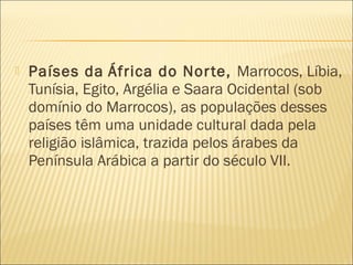  Países da África do Norte, Marrocos, Líbia,
Tunísia, Egito, Argélia e Saara Ocidental (sob
domínio do Marrocos), as populações desses
países têm uma unidade cultural dada pela
religião islâmica, trazida pelos árabes da
Península Arábica a partir do século VII.
 