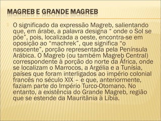  O significado da expressão Magreb, salientando
que, em árabe, a palavra designa “ onde o Sol se
põe”, pois, localizada a oeste, encontra-se em
oposição ao “machrek”, que significa “o
nascente”, porção representada pela Península
Arábica. O Magreb (ou também Magreb Central)
correspondente à porção do norte da África, onde
se localizam o Marrocos, a Argélia e a Tunísia,
países que foram interligados ao império colonial
francês no século XIX – e que, anteriormente,
faziam parte do Império Turco-Otomano. No
entanto, a existência do Grande Magreb, região
que se estende da Mauritânia à Líbia.
 