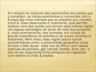  Em relação ao conjunto das exportações dos países que
o compõem, as trocas econômicas e comerciais com a
Europa são mais intensas que as relações que mantém
entre si. Essa observação é importante, pois permite
explicar uma das razões que tornam essa imensa região
um espaço estratégico do ponto de vista dos europeus
e, mais recentemente, dos chineses, em virtude da
grande importância do petróleo e de outros minérios aí
existentes. Além disso, essa região possui outras
características como: a proximidade geográfica coma
Europa; o fato de ser  mais rica da África, com vastas
reservas de petróleo, gás natural, fosfato, ferro, etc.; o
fato de ser importante fonte emissora de migrações
com destino à União Européia.
 