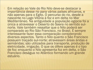  Em relação ao Vale do Rio Nilo deve-se destacar a
importância desse rio para vários países africanos, e
não apenas para o Egito. O percurso do rio, desde a
nascente no Lago Vitória à foz e em delta no Mar
Mediterrâneo. Na antiguidade a população egípcia foi a
única a atravessar o Deserto do Saara no sentido sul-
norte. Vale também ressaltar que o Nilo poderá ser
comparado ao Rio São Francisco, no Brasil. É sempre
interessante fazer essa comparação considerando
diversos aspectos. Tanto o Nilo quanto o São Francisco
possuem traçado sul-norte; atravessam áreas áridas e
semiáridas; são utilizados para transporte, produção de
eletricidade, irrigação. O que os difere apenas é o tipo
de foz; enquanto o Nilo apresenta foz em delta, o São
Francisco deságua no Atlântico formando um grande
estuário.
 