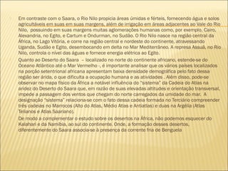  Em contraste com o Saara, o Rio Nilo propicia áreas úmidas e férteis, fornecendo água e solos
agricultáveis em suas em suas margens, além de irrigação em áreas adjacentes ao Vale do Rio
Nilo,  possuindo em suas margens muitas aglomerações humanas como, por exemplo, Cairo,
Alexandria, no Egito, e Cartum e Ondurman, no Sudão. O Rio Nilo nasce na região central da
África, no Lago Vitória, e corre na região central e nordeste do continente, atravessando
Uganda, Sudão e Egito, desembocando em delta no Mar Mediterrâneo. A represa Assuã, no Rio
Nilo, controla o nível das águas e fornece energia elétrica ao Egito.
 Quanto ao Deserto do Saara  – localizado no norte do continente africano, estende-se do
Oceano Atlântico até o Mar Vermelho -, é importante analisar que os vários países localizados
na porção setentrional africana apresentam baixa densidade demográfica pelo fato dessa
região ser árida, o que dificulta a ocupação humana e as atividades . Além disso, pode-se
observar no mapa físico da África a notável influência do “sistema” da Cadeia do Atlas na
aridez do Deserto do Saara que, em razão de suas elevadas altitudes e orientação transversal,
impede a passagem dos ventos que chegam do norte carregados da umidade do mar.  A
designação “sistema” relaciona-se com o fato dessa cadeia formada no Terciário compreender
três cadeias no Marrocos (Alto do Atlas, Médio Atlas e Antiatlas) e duas na Argélia (Atlas
Telianos e Atlas Saariano).
 De modo a complementar o estudo sobre os desertos na África, não podemos esquecer do
Kalahari e da Namíbia, ao sul do continente. Onde, a formação desses desertos,
diferentemente do Saara associa-se à presença da corrente fria de Benguela
 