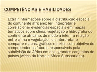  Extrair informações sobre a distribuição espacial
do continente africano; ler; interpretar e
correlacionar evidências espaciais em mapas
temáticos sobre clima, vegetação e hidrografia do
continente africano, de modo a inferir a relação
entre clima e vegetação; ler, interpretar e
comparar mapas, gráficos e textos com objetivo de
compreender os fatores responsáveis pela
subdivisão da África em dois grandes conjuntos de
países (África do Norte e África Subsaariana).
 