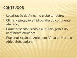  Localização da África no globo terrestre;
 Clima, vegetação e hidrografia do continente
africano;
 Características físicas e culturais gerais do
continente africano;
 Regionalização da África em África do Norte e
África Subsaariana.
 