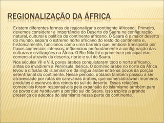  Existem diferentes formas de regionalizar o continente Africano.  Primeiro,
devemos considerar a importância do Deserto do Saara na configuração
natural, cultural e política do continente africano. O Saara é o maior deserto
do mundo, separa o extremo norte africano do resto do continente e,
historicamente, funcionou como uma barreira que, embora transposta por
fluxos comerciais intensos, influenciou profundamente a configuração das
culturas e civilizações na África. O Rio Nilo foi o primeiro e principal eixo
comercial através do deserto, norte e sul do Saara.
 Nos séculos VII e VIII, povos árabes conquistaram todo o norte africano,
antes de invadirem a Península Ibérica. O domínio árabe no norte da África
levou a difusão do islamismo e da língua árabe entre os povos da porção
setentrional do continente. Nesse período, o Saara também passou a ser
atravessado por rotas de caravanas árabes, que comercializavam inúmeros
produtos e escravos dos reinos do sul do deserto. Essas relações
comerciais foram responsáveis pela expansão do islamismo também para
os povos que habitavam a porção sul do Saara. Isso explica a grande
presença de adeptos do islamismo nessa parte do continente.
 