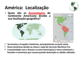 América: Localização
• Quais são as desvantagens do
  Continente Americano devido a
  sua localização geográfica?




 Terremotos e Erupções Vulcânicas, principalmente na parte oeste.
 Áreas Desérticas devido ao relevo e ação de Corrente Marítima Fria
 A proximidade com o Oceano na zona intertropical a torna vulnerável a
  furacões e tormentas que causam grande destruição as cidades afetadas.
 