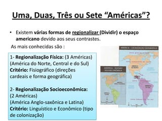 Uma, Duas, Três ou Sete “Américas”?
• Existem várias formas de regionalizar (Dividir) o espaço
   americano devido aos seus contrastes.
 As mais conhecidas são :
1- Regionalização Física: (3 Américas)
(América do Norte, Central e do Sul)
Critério: Fisiográfico (direções
cardeais e forma geográfica)

2- Regionalização Socioeconômica:
(2 Américas)
(América Anglo-saxônica e Latina)
Critério: Linguístico e Econômico (tipo
de colonização)
 
