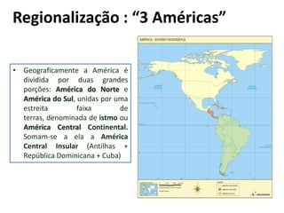 Regionalização : “3 Américas”

• Geograficamente a América é
  dividida por duas grandes
  porções: América do Norte e
  América do Sul, unidas por uma
  estreita        faixa       de
  terras, denominada de istmo ou
  América Central Continental.
  Somam-se a ela a América
  Central Insular (Antilhas +
  República Dominicana + Cuba)
 