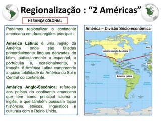 Regionalização : “2 Américas”
           HERANÇA COLONIAL

Podemos regionalizar o continente
americano em duas regiões principais:

América Latina: é uma região da
América       onde     são     faladas
primordialmente línguas derivadas do
latim, particularmente o espanhol, o
português e, ocasionalmente, o
francês. A América Latina compreende
a quase totalidade da América do Sul e
Central do continente.

América Anglo-Saxônica: refere-se
aos países do continente americano
que tem como principal idioma o
inglês, e que também possuam laços
históricos, étnicos, linguísticos e
culturais com o Reino Unido.
 