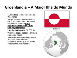 Groenlândia – A Maior Ilha do Mundo
• É um estado semi-autônomo da
  Dinamarca.
• A capital da Ilha, Nuuk tem mais
  de 13 mil habitantes ( a maioria
  esquimós – por isso não é
  classificada nem como Latina
  nem Anglosaxônica).                Bandeira
• População Absoluta: 58.000 Hab.
• Vivem da caça e pesca de animais
  marinhos. (foca)
• A descoberta de petróleo, ouro e
  zinco em 1994 mudou a
  economia da ilha que era muito
  dependente da Dinamarca.
 
