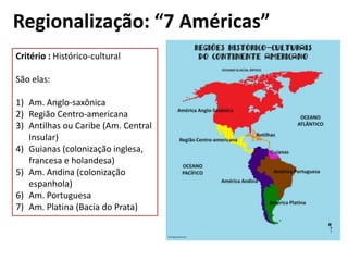 Regionalização: “7 Américas”
Critério : Histórico-cultural

São elas:

1) Am. Anglo-saxônica
2) Região Centro-americana
3) Antilhas ou Caribe (Am. Central
   Insular)
4) Guianas (colonização inglesa,
   francesa e holandesa)
5) Am. Andina (colonização
   espanhola)
6) Am. Portuguesa
7) Am. Platina (Bacia do Prata)
 