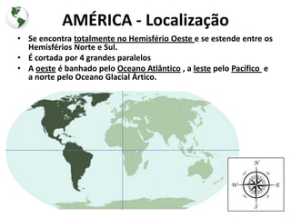 AMÉRICA - Localização
• Se encontra totalmente no Hemisfério Oeste e se estende entre os
  Hemisférios Norte e Sul.
• É cortada por 4 grandes paralelos
• A oeste é banhado pelo Oceano Atlântico , a leste pelo Pacífico e
  a norte pelo Oceano Glacial Ártico.
 