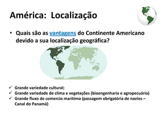 América: Localização
• Quais são as vantagens do Continente Americano
  devido a sua localização geográfica?




 Grande variedade cultural;
 Grande variedade de clima e vegetações (bioengenharia e agropecuária)
 Grande fluxo de comercio marítimo (passagem obrigatória de navios –
  Canal do Panamá)
 