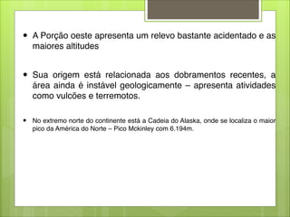 ● A Porção oeste apresenta um relevo bastante acidentado e as
maiores altitudes

● Sua origem está relacionada aos dobramentos recentes, a
área ainda é instável geologicamente – apresenta atividades
como vulcões e terremotos.

● No extremo norte do continente está a Cadeia do Alaska, onde se localiza o maior
pico da América do Norte – Pico Mckinley com 6.194m.
 