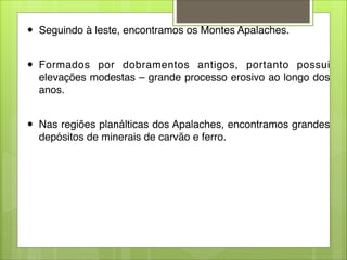 ● Seguindo à leste, encontramos os Montes Apalaches.

● Formados por dobramentos antigos, portanto possui
elevações modestas – grande processo erosivo ao longo dos
anos.

● Nas regiões planálticas dos Apalaches, encontramos grandes
depósitos de minerais de carvão e ferro.
 