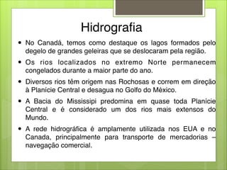 Hidrografia
● No Canadá, temos como destaque os lagos formados pelo
degelo de grandes geleiras que se deslocaram pela região.
● Os rios localizados no extremo Norte permanecem
congelados durante a maior parte do ano.
● Diversos rios têm origem nas Rochosas e correm em direção
à Planície Central e desagua no Golfo do México.
● A Bacia do Mississipi predomina em quase toda Planície
Central e é considerado um dos rios mais extensos do
Mundo.
● A rede hidrográfica é amplamente utilizada nos EUA e no
Canada, principalmente para transporte de mercadorias –
navegação comercial.
 