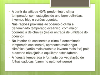 • A partir da latitude 40ºN predomina o clima
temperado, com estações do ano bem definidas,
invernos frios e verões quentes.
• Nas regiões próximas ao oceano o clima é
denominado temperado oceânico, com maior
ocorrência de chuvas (maior entrada de umidade do
oceano).
• No interior do continente o clima é denominado
temperado continental, apresenta maior rigor
climático (verão mais quente e inverno mais frio) pois
o oceano não ajuda a equilibrar estes fatores. 
• A floresta temperada é formada por vegetação de
folhas caducas (caem no outono/inverno)
 