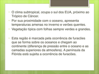 • O clima subtropical, ocupa o sul dos EUA, próximo ao
Trópico de Câncer.
• Por sua proximidade com o oceano, apresenta
temperaturas amenas no inverno e verões quentes.
• Vegetação típica com folhas sempre verdes e grandes.

• Esta região é marcada pela ocorrência de furacões
que se forma sobre os oceanos e chegam ao
continente (diferença de pressão entre o oceano e as
camadas superiores da atmosfera). A península da
Flórida está sujeita a ocorrência de furacões.
 