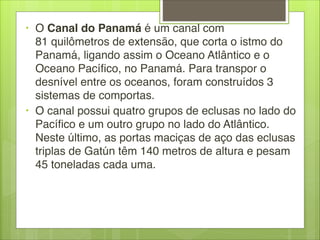 • O Canal do Panamá é um canal com
81 quilômetros de extensão, que corta o istmo do
Panamá, ligando assim o Oceano Atlântico e o
Oceano Pacífico, no Panamá. Para transpor o
desnível entre os oceanos, foram construídos 3
sistemas de comportas. 
• O canal possui quatro grupos de eclusas no lado do
Pacífico e um outro grupo no lado do Atlântico.
Neste último, as portas maciças de aço das eclusas
triplas de Gatún têm 140 metros de altura e pesam
45 toneladas cada uma.
 