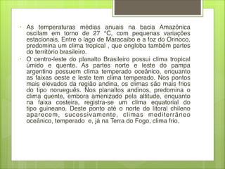 • As temperaturas médias anuais na bacia Amazônica
oscilam em torno de 27  °C, com pequenas variações
estacionais. Entre o lago de Maracaibo e a foz do Orinoco,
predomina um clima tropical , que engloba também partes
do território brasileiro.
• O centro-leste do planalto Brasileiro possui clima tropical
úmido e quente. As partes norte e leste do pampa
argentino possuem  clima temperado oceânico, enquanto
as faixas oeste e leste tem clima temperado. Nos pontos
mais elevados da região andina, os climas são mais frios
do tipo  norueguês. Nos planaltos andinos, predomina o
clima quente, embora amenizado pela altitude, enquanto
na faixa costeira, registra-se um  clima equatorial  do
tipo  guineano. Deste ponto até o norte do litoral chileno
aparecem, sucessivamente,  climas mediterrâneo
oceânico, temperado  e, já na Terra do Fogo, clima frio.
 