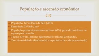 
População e ascensão econômica
 População: 127 milhões de hab. (2011)
 Densidade: 337 hab./km²
 População predominantemente urbana (63%), gerando problemas de
espaço para moradia.
 Tóquio e Kyoto (maiores aglomerações urbanas do mundo).
 Taxa de natalidade (diminuindo) e expectativa de vida (aumentando)
 