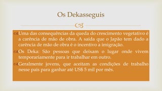 
Os Dekasseguis
Uma das consequências da queda do crescimento vegetativo é
a carência de mão de obra. A saída que o Japão tem dado a
carência de mão de obra é o incentivo a imigração.
Os Deka: São pessoas que deixam o lugar onde vivem
temporariamente para ir trabalhar em outro.
Geralmente jovens, que aceitam as condições de trabalho
nesse país para ganhar até US$ 5 mil por mês.
 