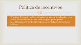 
 A política de incentivos às exportações e a mão de obra barata e bem
qualificada foram importantes atrativos para que empresas
transnacionais, principalmente japonesas, se instalassem nos tigres
Asiáticos.
Política de incentivos
 
