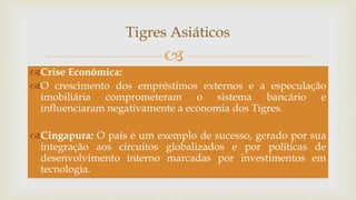 
Tigres Asiáticos
Crise Econômica:
O crescimento dos empréstimos externos e a especulação
imobiliária comprometeram o sistema bancário e
influenciaram negativamente a economia dos Tigres.
Cingapura: O país é um exemplo de sucesso, gerado por sua
integração aos circuitos globalizados e por políticas de
desenvolvimento interno marcadas por investimentos em
tecnologia.
 