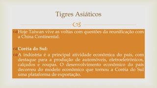 
Tigres Asiáticos
Hoje Taiwan vive as voltas com questões da reunificação com
a China Continental.
Coréia do Sul:
A indústria é a principal atividade econômica do país, com
destaque para a produção de automóveis, eletroeletrônicos,
calçados e roupas. O desenvolvimento econômico do país
decorreu do modelo econômico que tornou a Coréia do Sul
uma plataforma de exportação.
 