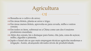 
 Ressalta-se o cultivo de arroz;
 Em áreas férteis, planta-se arroz e trigo;
 Em áreas menos férteis, aproveita-se para cevada, milho e outros
cereais;
 Em todos os itens, sobressai-se a China como um dos 4 maiores
produtores mundiais;
 Além dos cereais, há o destaque para fumo, chá, juta, cana-de-açúcar,
milho, algodão e pimenta.
 Japão e Israel são os que mais empregam técnicas agrícolas modernas e
irrigação. Assim, alcançando elevados níveis de produtividade;
Agricultura
 