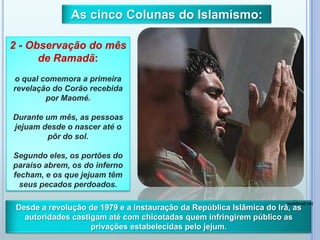 2 - Observação do mês
de Ramadã:
o qual comemora a primeira
revelação do Corão recebida
por Maomé.
Durante um mês, as pessoas
jejuam desde o nascer até o
pôr do sol.
Segundo eles, os portões do
paraíso abrem, os do inferno
fecham, e os que jejuam têm
seus pecados perdoados.
As cinco Colunas do Islamismo:
Desde a revolução de 1979 e a instauração da República Islâmica do Irã, as
autoridades castigam até com chicotadas quem infringirem público as
privações estabelecidas pelo jejum.
workforall.net
 