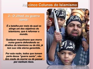 3 - O Jihad, ou guerra
santa:
É a batalha por meio da qual se
atinge um dos objetivos do
islamismo, que é reformar o
mundo.
Qualquer muçulmano que morra
numa guerra defendendo os
direitos do islamismo ou de Alá, já
tem sua vida eterna garantida.
Por esta razão, todos que tomam
parte dessa “guerra santa”, não
têm medo de morrer ou de passar
por nenhum risco.
As cinco Colunas do Islamismo
workforall.ne
t
 