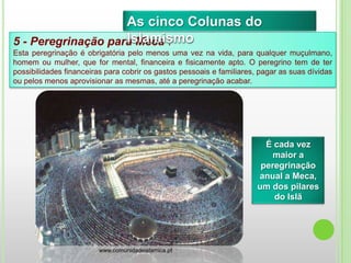 É cada vez
maior a
peregrinação
anual a Meca,
um dos pilares
do Islã
5 - Peregrinação para Meca :
Esta peregrinação é obrigatória pelo menos uma vez na vida, para qualquer muçulmano,
homem ou mulher, que for mental, financeira e fisicamente apto. O peregrino tem de ter
possibilidades financeiras para cobrir os gastos pessoais e familiares, pagar as suas dívidas
ou pelos menos aprovisionar as mesmas, até a peregrinação acabar.
As cinco Colunas do
Islamismo
www.comunidadeislamica.pt
 