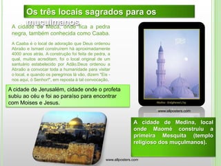 A cidade de Meca, onde fica a pedra
negra, também conhecida como Caaba.
A Caaba é o local de adoração que Deus ordenou
Abraão e Ismael construírem há aproximadamente
4000 anos atrás. A construção foi feita de pedra, a
qual, muitos acreditam, foi o local original de um
santuário estabelecido por Adão.Deus ordenou a
Abraão a convocar toda a humanidade para visitar
o local, e quando os peregrinos lá vão, dizem "Eis -
nos aqui, ó Senhor!", em reposta à tal convocação.
Os três locais sagrados para os
muçulmanos
A cidade de Medina, local
onde Maomé construiu a
primeira Mesquita (templo
religioso dos muçulmanos).
A cidade de Jerusalém, cidade onde o profeta
subiu ao céu e foi ao paraíso para encontrar
com Moises e Jesus.
www.allposters.com
www.allposters.com
 
