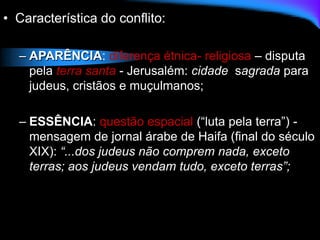 • Característica do conflito:
– APARÊNCIA: diferença étnica- religiosa – disputa
pela terra santa - Jerusalém: cidade sagrada para
judeus, cristãos e muçulmanos;
– ESSÊNCIA: questão espacial (“luta pela terra”) -
mensagem de jornal árabe de Haifa (final do século
XIX): “...dos judeus não comprem nada, exceto
terras; aos judeus vendam tudo, exceto terras”;
 