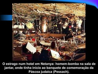 O estrago num hotel em Netanya: homem-bomba na sala de
jantar, onde tinha início ao banquete de comemoração da
Páscoa judaica (Pessach).
 