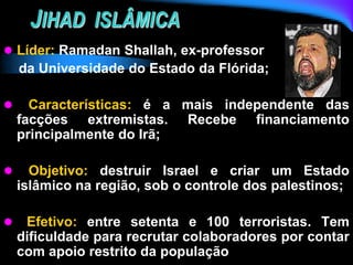JIHAD ISLÂMICA
 Líder: Ramadan Shallah, ex-professor
da Universidade do Estado da Flórida;
 Características: é a mais independente das
facções extremistas. Recebe financiamento
principalmente do Irã;
 Objetivo: destruir Israel e criar um Estado
islâmico na região, sob o controle dos palestinos;
 Efetivo: entre setenta e 100 terroristas. Tem
dificuldade para recrutar colaboradores por contar
com apoio restrito da população
 