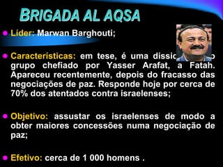 BRIGADA AL AQSA
 Líder: Marwan Barghouti;
 Características: em tese, é uma dissidência do
grupo chefiado por Yasser Arafat, a Fatah.
Apareceu recentemente, depois do fracasso das
negociações de paz. Responde hoje por cerca de
70% dos atentados contra israelenses;
 Objetivo: assustar os israelenses de modo a
obter maiores concessões numa negociação de
paz;
 Efetivo: cerca de 1 000 homens .
 