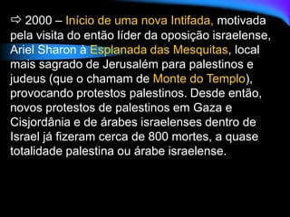  2000 – Início de uma nova Intifada, motivada
pela visita do então líder da oposição israelense,
Ariel Sharon à Esplanada das Mesquitas, local
mais sagrado de Jerusalém para palestinos e
judeus (que o chamam de Monte do Templo),
provocando protestos palestinos. Desde então,
novos protestos de palestinos em Gaza e
Cisjordânia e de árabes israelenses dentro de
Israel já fizeram cerca de 800 mortes, a quase
totalidade palestina ou árabe israelense.
 