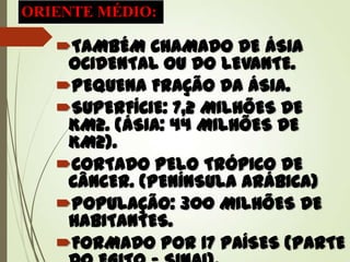 ORIENTE MÉDIO:
TAMBÉM CHAMADO DE ÁSIA
OCIDENTAL OU DO LEVANTE.
PEQUENA FRAÇÃO DA ÁSIA.
SUPERFÍCIE: 7,2 MILHÕES DE
KM2. (ÁSIA: 44 MILHÕES DE
KM2).
CORTADO PELO TRÓPICO DE
CÂNCER. (PENÍNSULA ARÁBICA)
POPULAÇÃO: 300 MILHÕES DE
HABITANTES.
FORMADO POR 17 PAÍSES (PARTE
 
